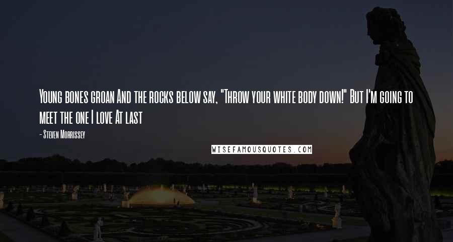 Steven Morrissey Quotes: Young bones groan And the rocks below say, "Throw your white body down!" But I'm going to meet the one I love At last