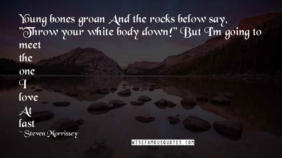 Steven Morrissey Quotes: Young bones groan And the rocks below say, "Throw your white body down!" But I'm going to meet the one I love At last