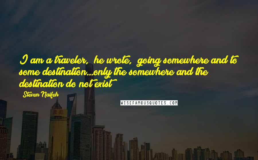 Steven Naifeh Quotes: I am a traveler," he wrote, "going somewhere and to some destination...only the somewhere and the destination do not exist