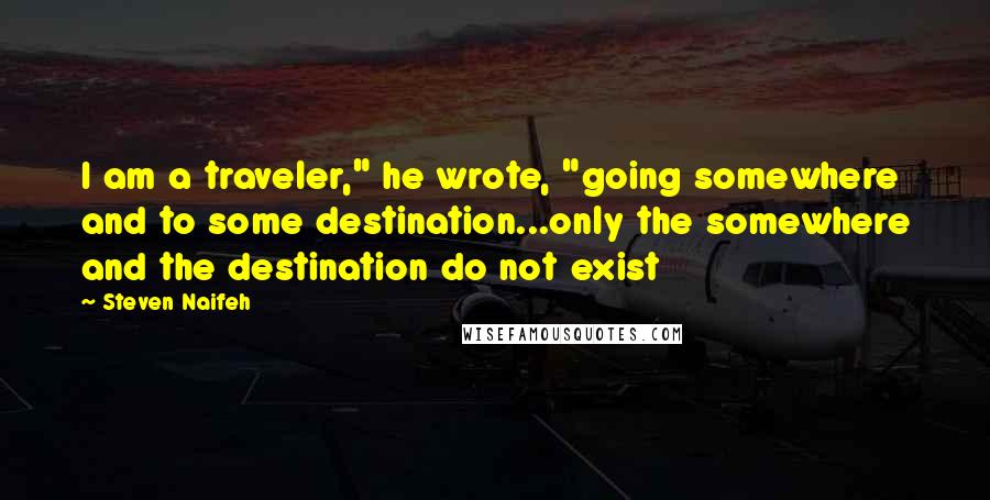 Steven Naifeh Quotes: I am a traveler," he wrote, "going somewhere and to some destination...only the somewhere and the destination do not exist