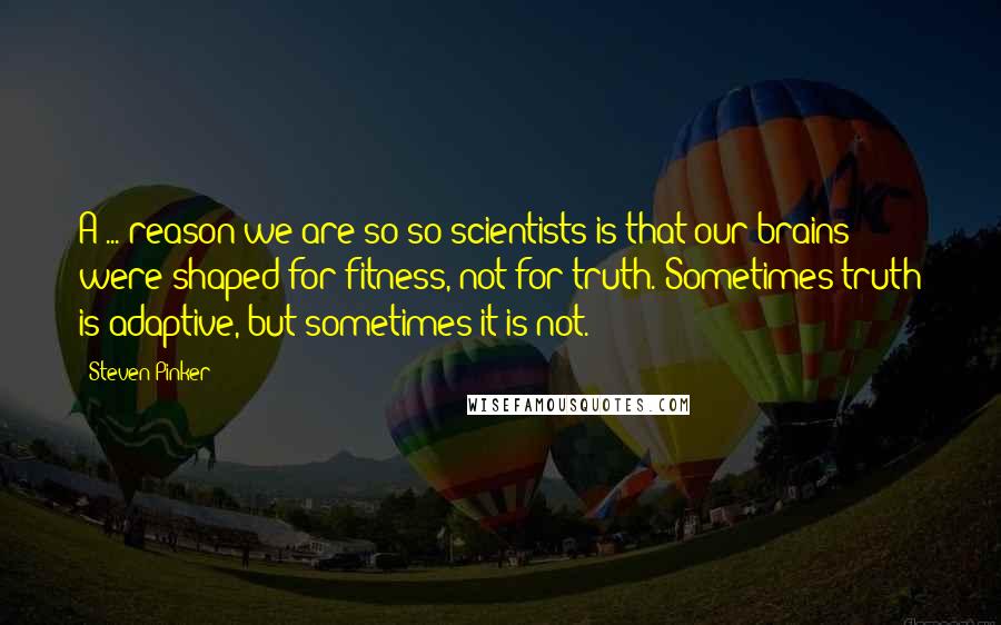 Steven Pinker Quotes: A ... reason we are so-so scientists is that our brains were shaped for fitness, not for truth. Sometimes truth is adaptive, but sometimes it is not.