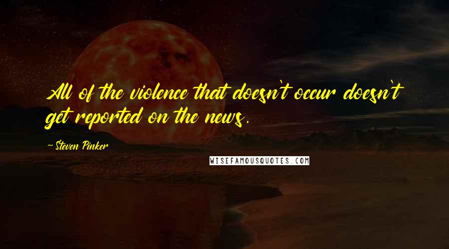 Steven Pinker Quotes: All of the violence that doesn't occur doesn't get reported on the news.