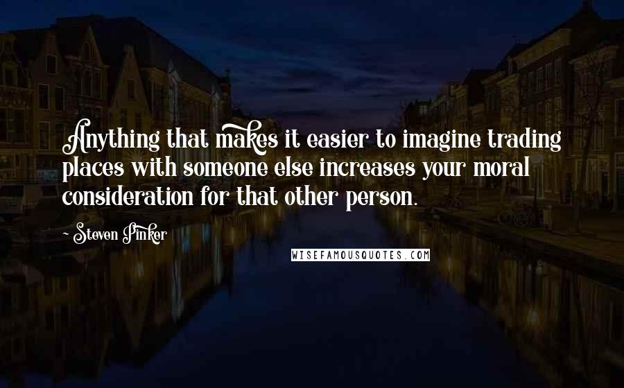 Steven Pinker Quotes: Anything that makes it easier to imagine trading places with someone else increases your moral consideration for that other person.