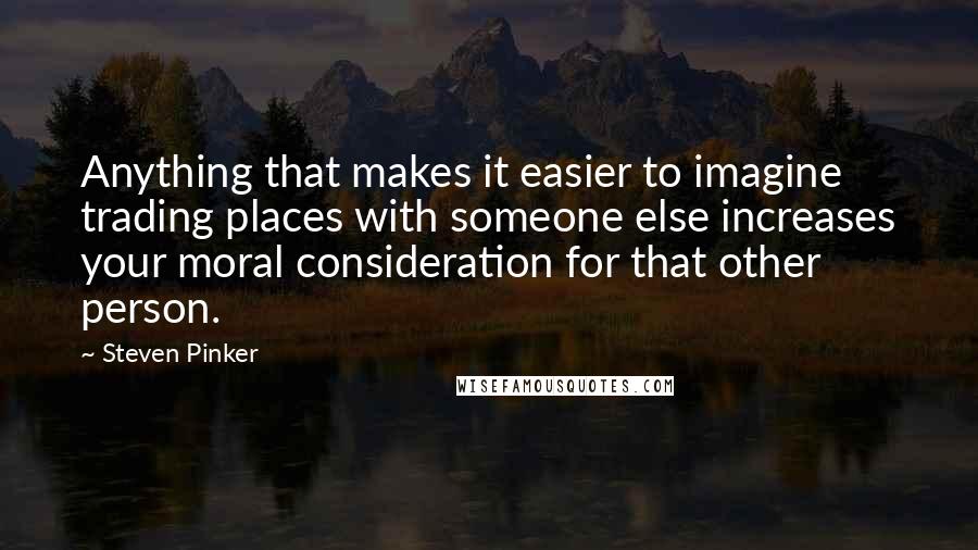 Steven Pinker Quotes: Anything that makes it easier to imagine trading places with someone else increases your moral consideration for that other person.