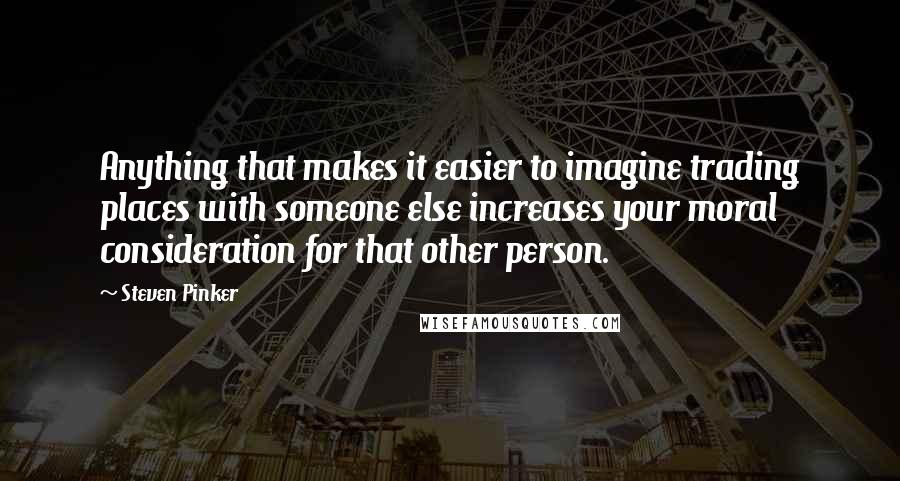 Steven Pinker Quotes: Anything that makes it easier to imagine trading places with someone else increases your moral consideration for that other person.