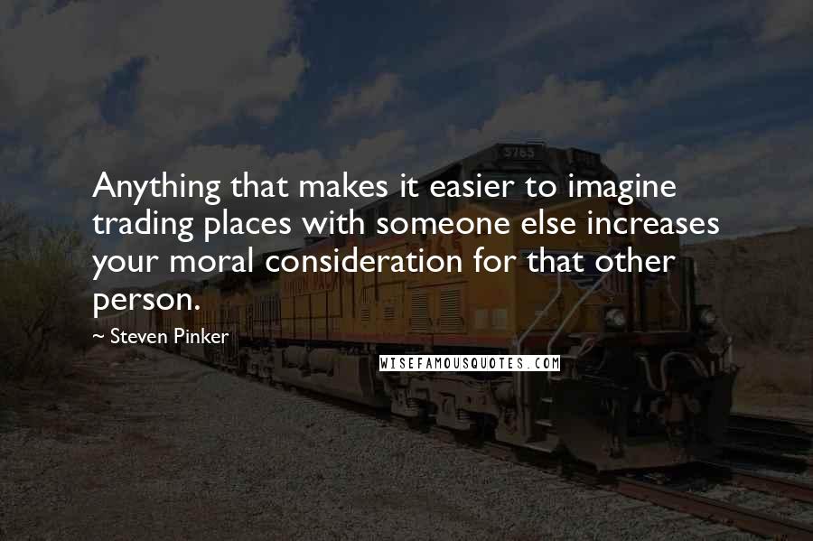 Steven Pinker Quotes: Anything that makes it easier to imagine trading places with someone else increases your moral consideration for that other person.