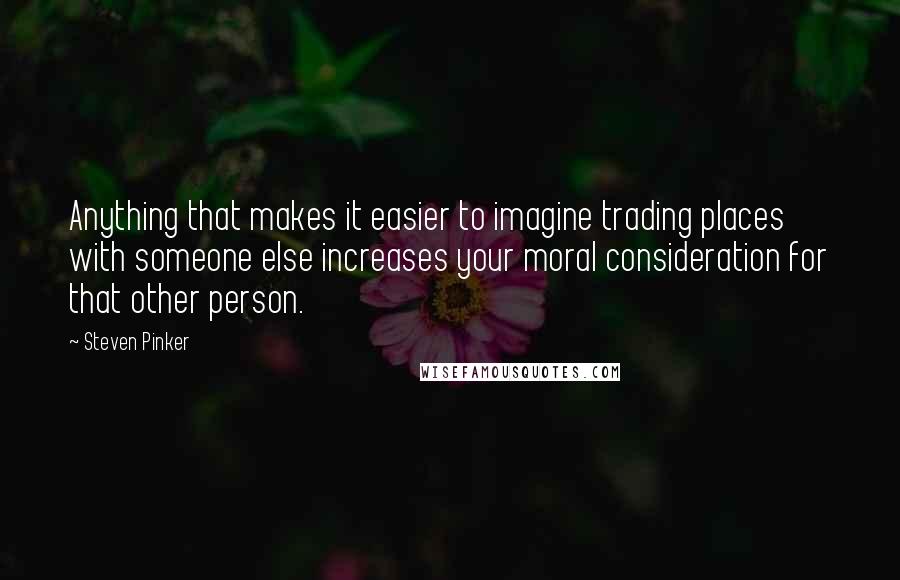 Steven Pinker Quotes: Anything that makes it easier to imagine trading places with someone else increases your moral consideration for that other person.