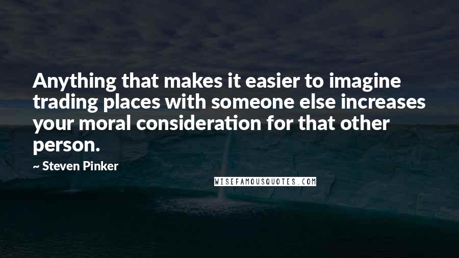 Steven Pinker Quotes: Anything that makes it easier to imagine trading places with someone else increases your moral consideration for that other person.