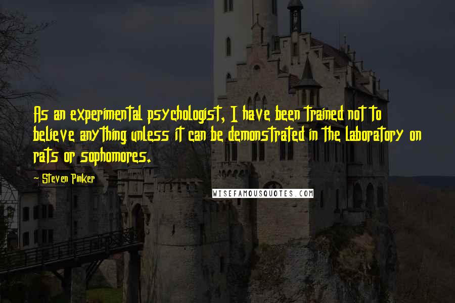 Steven Pinker Quotes: As an experimental psychologist, I have been trained not to believe anything unless it can be demonstrated in the laboratory on rats or sophomores.