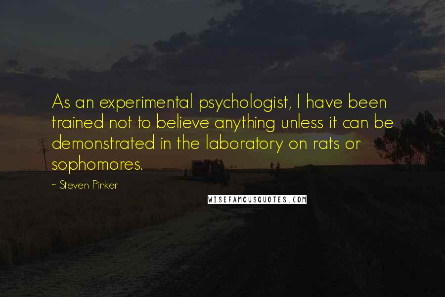 Steven Pinker Quotes: As an experimental psychologist, I have been trained not to believe anything unless it can be demonstrated in the laboratory on rats or sophomores.