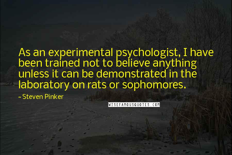 Steven Pinker Quotes: As an experimental psychologist, I have been trained not to believe anything unless it can be demonstrated in the laboratory on rats or sophomores.