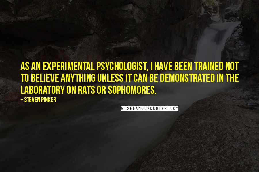 Steven Pinker Quotes: As an experimental psychologist, I have been trained not to believe anything unless it can be demonstrated in the laboratory on rats or sophomores.