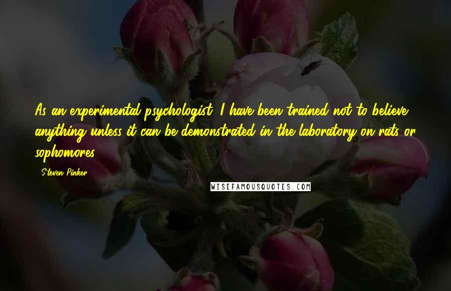 Steven Pinker Quotes: As an experimental psychologist, I have been trained not to believe anything unless it can be demonstrated in the laboratory on rats or sophomores.