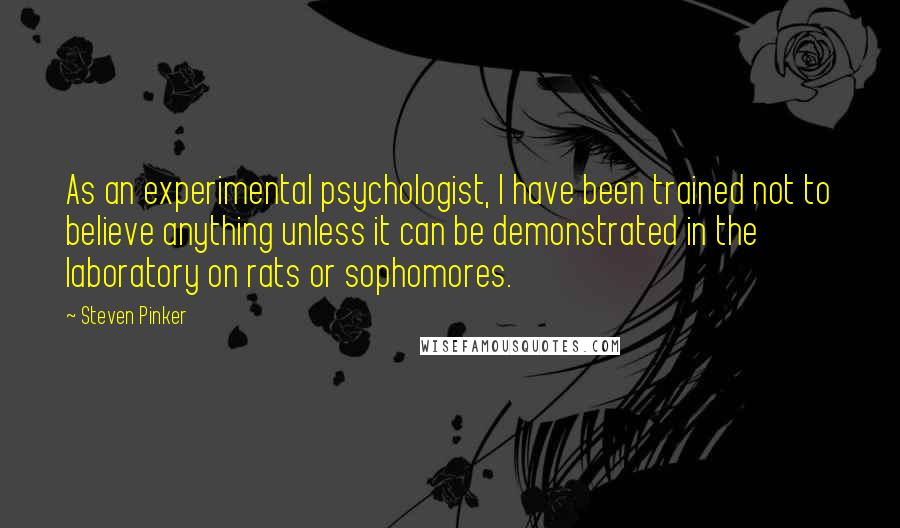 Steven Pinker Quotes: As an experimental psychologist, I have been trained not to believe anything unless it can be demonstrated in the laboratory on rats or sophomores.