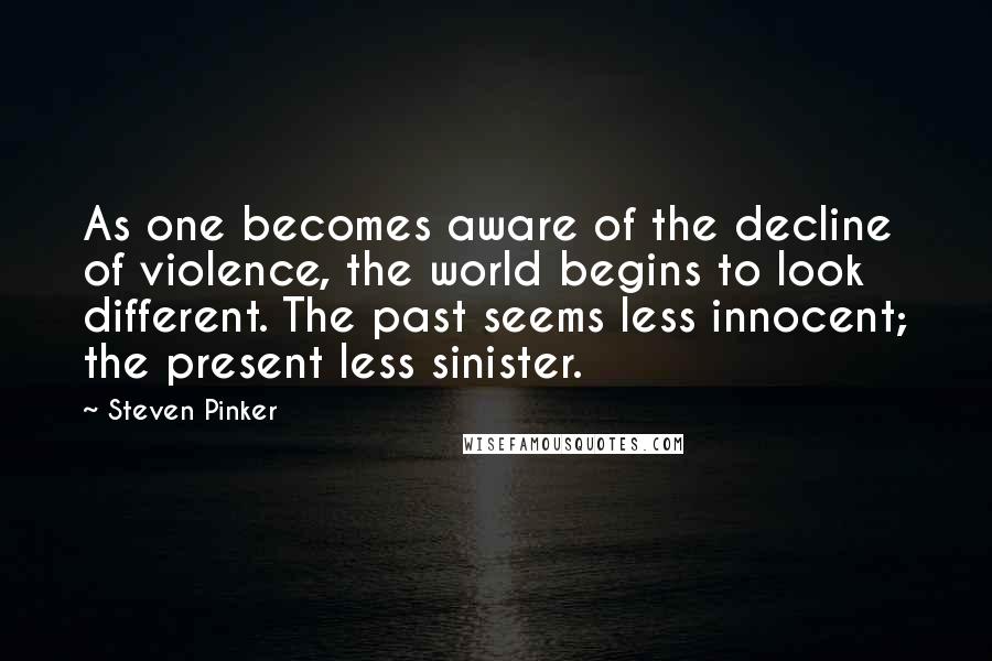 Steven Pinker Quotes: As one becomes aware of the decline of violence, the world begins to look different. The past seems less innocent; the present less sinister.