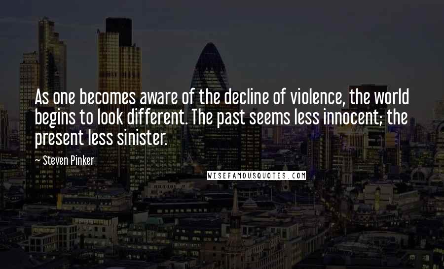 Steven Pinker Quotes: As one becomes aware of the decline of violence, the world begins to look different. The past seems less innocent; the present less sinister.