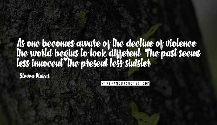 Steven Pinker Quotes: As one becomes aware of the decline of violence, the world begins to look different. The past seems less innocent; the present less sinister.