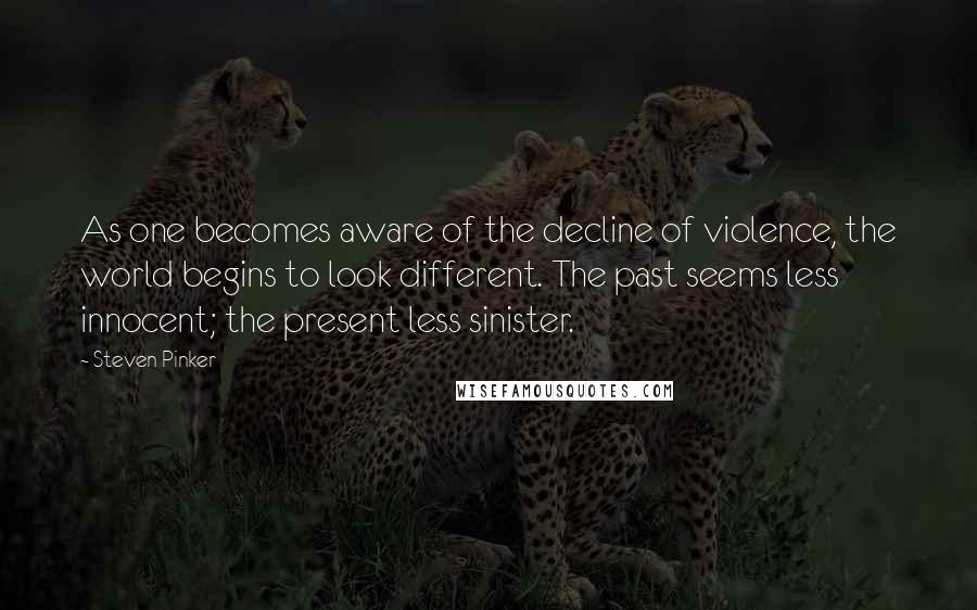 Steven Pinker Quotes: As one becomes aware of the decline of violence, the world begins to look different. The past seems less innocent; the present less sinister.