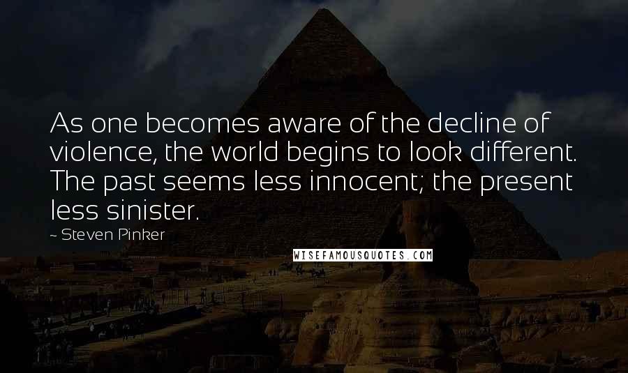 Steven Pinker Quotes: As one becomes aware of the decline of violence, the world begins to look different. The past seems less innocent; the present less sinister.