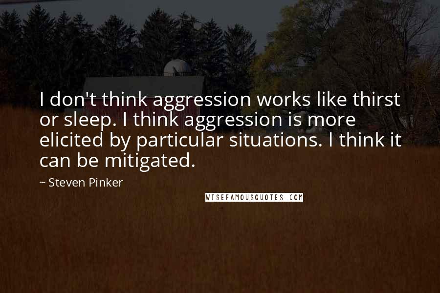 Steven Pinker Quotes: I don't think aggression works like thirst or sleep. I think aggression is more elicited by particular situations. I think it can be mitigated.
