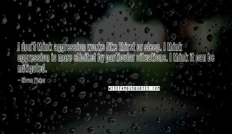 Steven Pinker Quotes: I don't think aggression works like thirst or sleep. I think aggression is more elicited by particular situations. I think it can be mitigated.