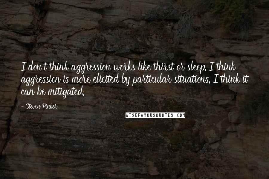 Steven Pinker Quotes: I don't think aggression works like thirst or sleep. I think aggression is more elicited by particular situations. I think it can be mitigated.