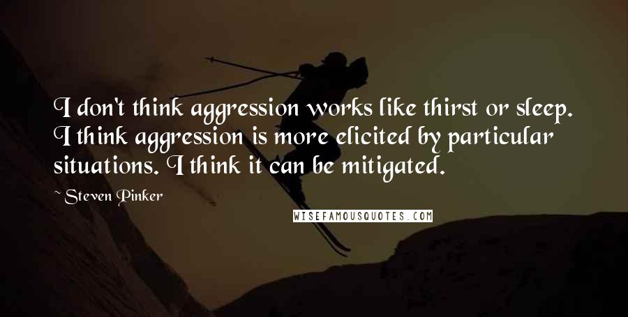 Steven Pinker Quotes: I don't think aggression works like thirst or sleep. I think aggression is more elicited by particular situations. I think it can be mitigated.