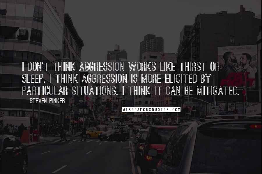 Steven Pinker Quotes: I don't think aggression works like thirst or sleep. I think aggression is more elicited by particular situations. I think it can be mitigated.