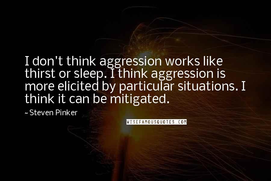 Steven Pinker Quotes: I don't think aggression works like thirst or sleep. I think aggression is more elicited by particular situations. I think it can be mitigated.