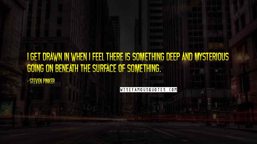 Steven Pinker Quotes: I get drawn in when I feel there is something deep and mysterious going on beneath the surface of something.