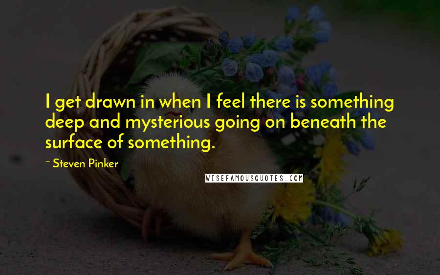 Steven Pinker Quotes: I get drawn in when I feel there is something deep and mysterious going on beneath the surface of something.