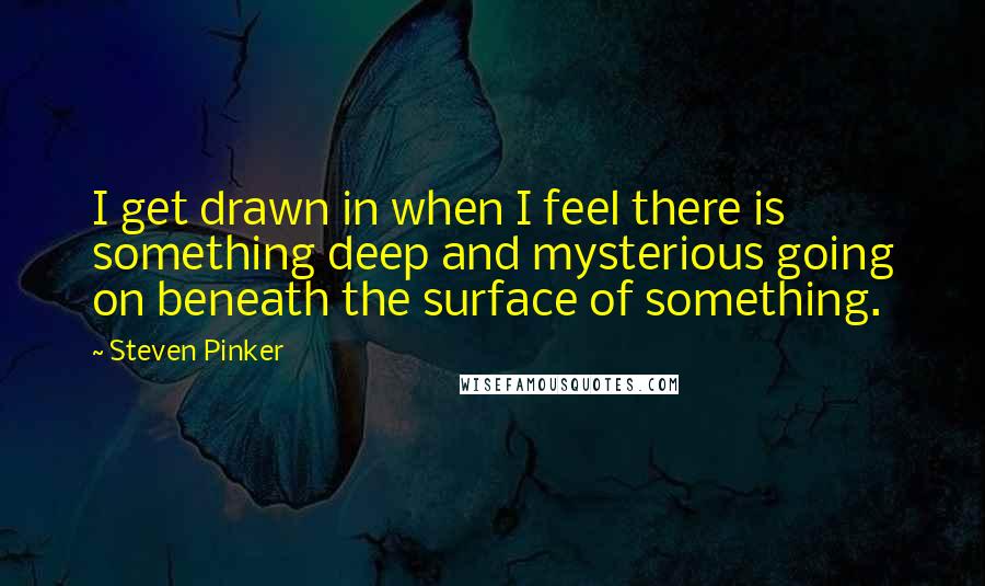 Steven Pinker Quotes: I get drawn in when I feel there is something deep and mysterious going on beneath the surface of something.