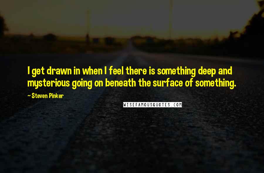 Steven Pinker Quotes: I get drawn in when I feel there is something deep and mysterious going on beneath the surface of something.