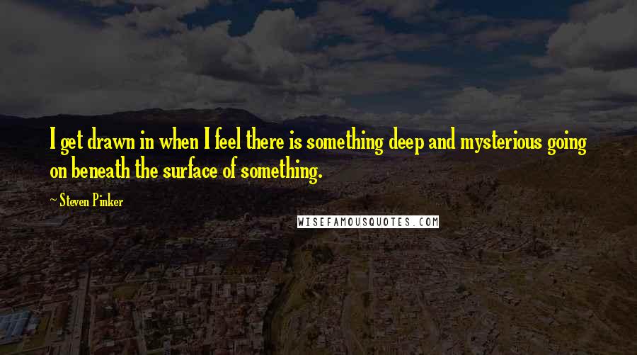 Steven Pinker Quotes: I get drawn in when I feel there is something deep and mysterious going on beneath the surface of something.