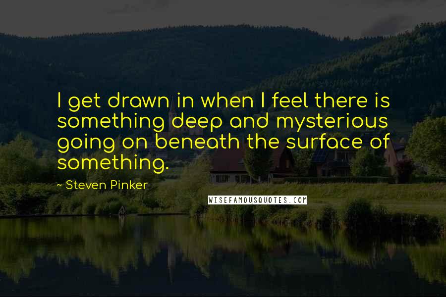 Steven Pinker Quotes: I get drawn in when I feel there is something deep and mysterious going on beneath the surface of something.