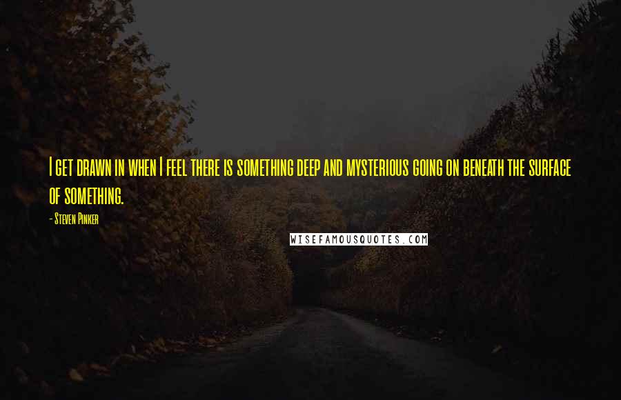 Steven Pinker Quotes: I get drawn in when I feel there is something deep and mysterious going on beneath the surface of something.