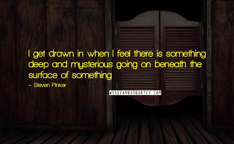 Steven Pinker Quotes: I get drawn in when I feel there is something deep and mysterious going on beneath the surface of something.