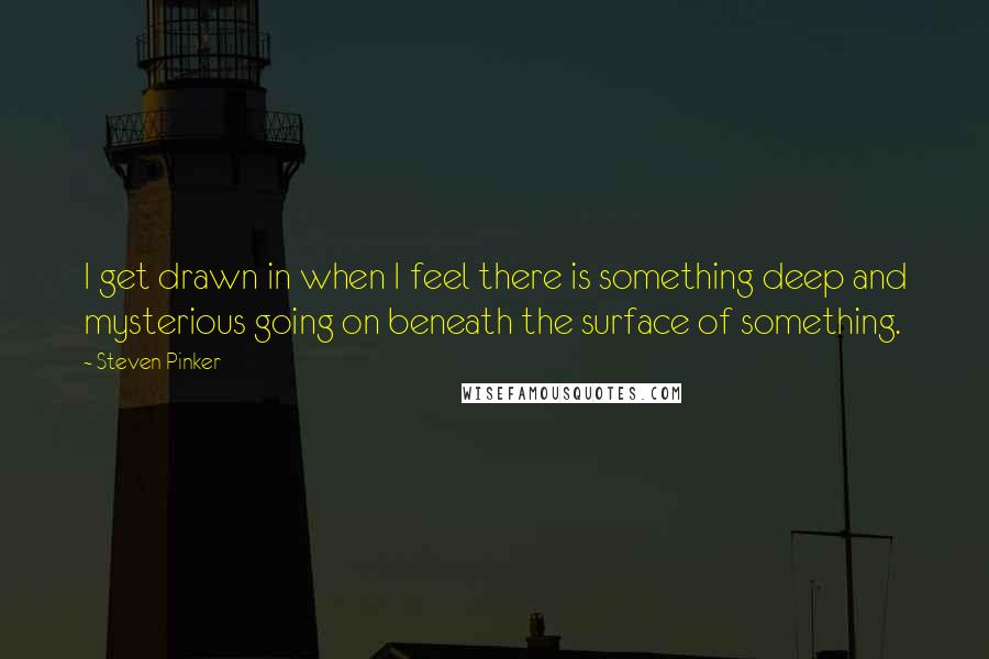 Steven Pinker Quotes: I get drawn in when I feel there is something deep and mysterious going on beneath the surface of something.