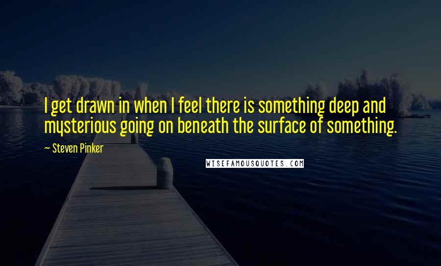 Steven Pinker Quotes: I get drawn in when I feel there is something deep and mysterious going on beneath the surface of something.