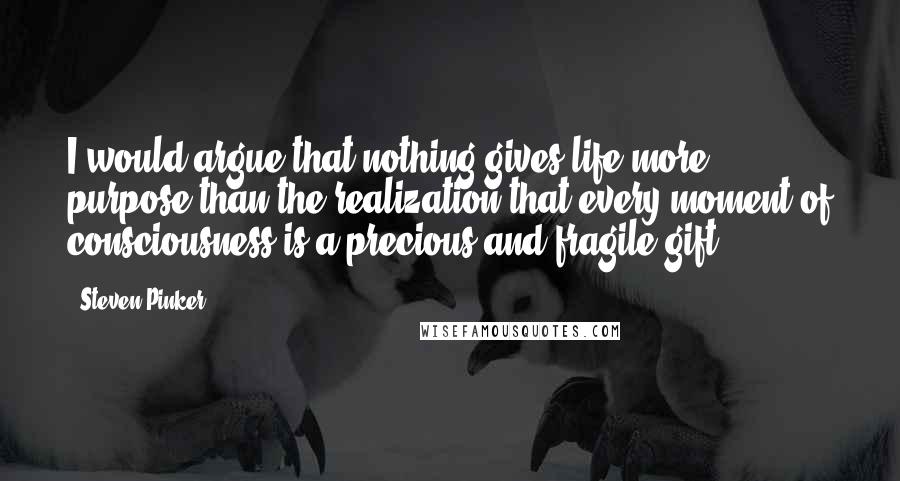 Steven Pinker Quotes: I would argue that nothing gives life more purpose than the realization that every moment of consciousness is a precious and fragile gift.