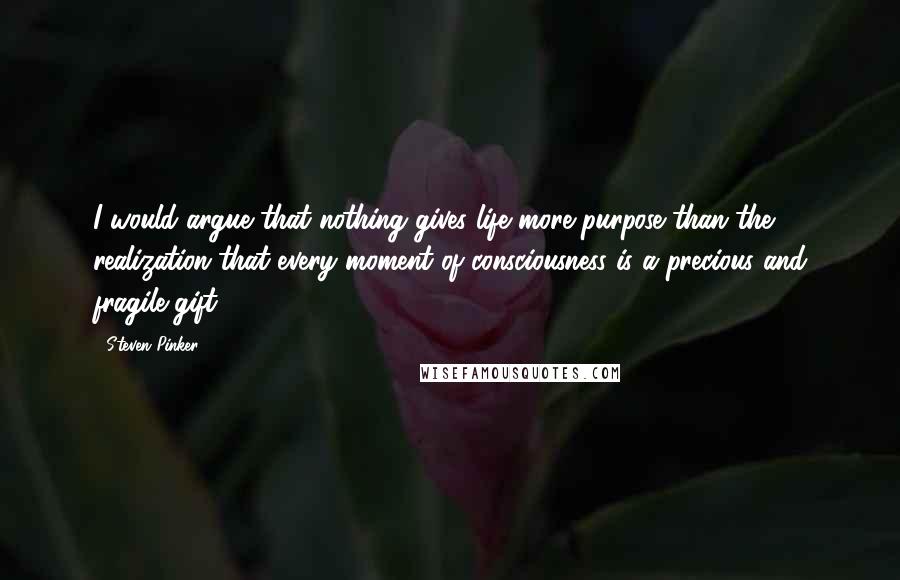 Steven Pinker Quotes: I would argue that nothing gives life more purpose than the realization that every moment of consciousness is a precious and fragile gift.