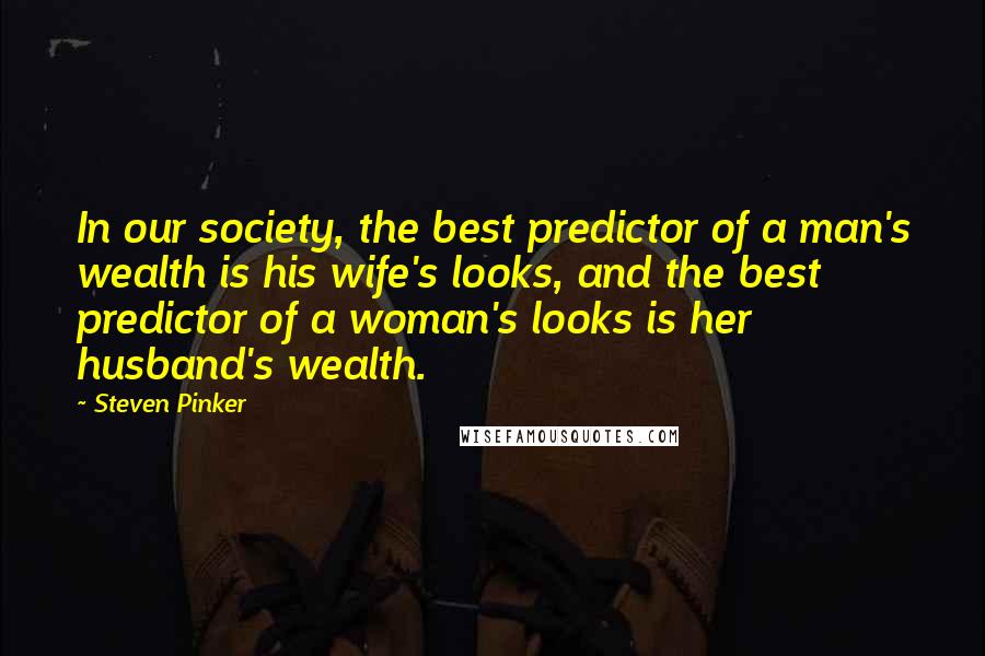 Steven Pinker Quotes: In our society, the best predictor of a man's wealth is his wife's looks, and the best predictor of a woman's looks is her husband's wealth.