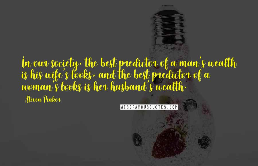 Steven Pinker Quotes: In our society, the best predictor of a man's wealth is his wife's looks, and the best predictor of a woman's looks is her husband's wealth.