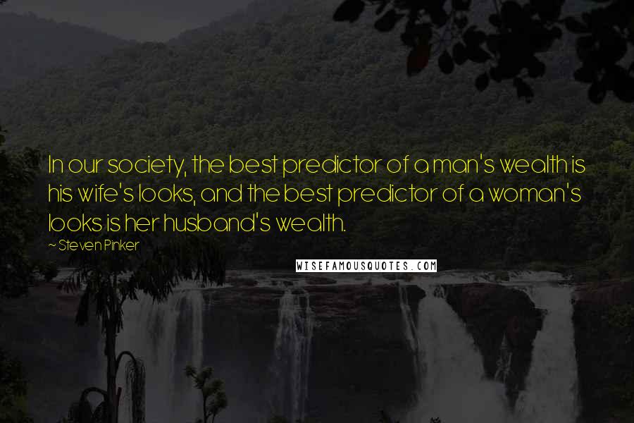 Steven Pinker Quotes: In our society, the best predictor of a man's wealth is his wife's looks, and the best predictor of a woman's looks is her husband's wealth.