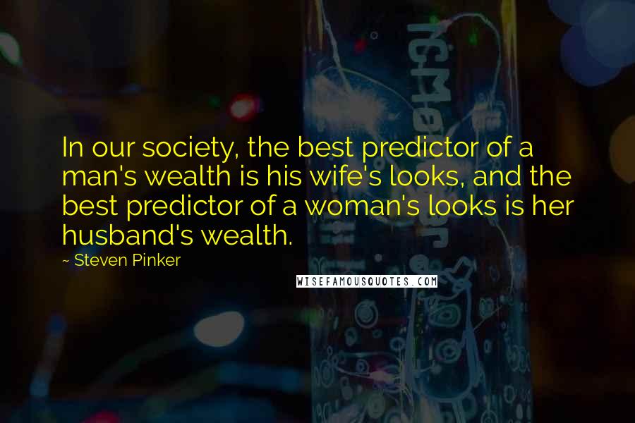 Steven Pinker Quotes: In our society, the best predictor of a man's wealth is his wife's looks, and the best predictor of a woman's looks is her husband's wealth.