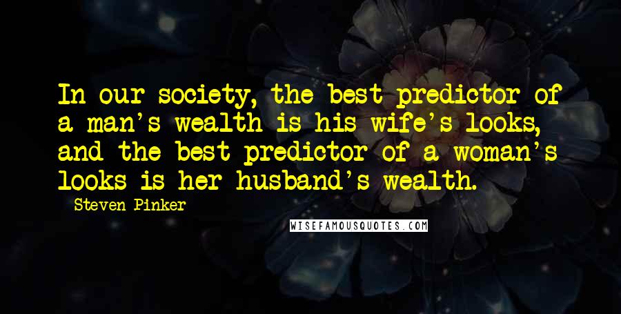 Steven Pinker Quotes: In our society, the best predictor of a man's wealth is his wife's looks, and the best predictor of a woman's looks is her husband's wealth.