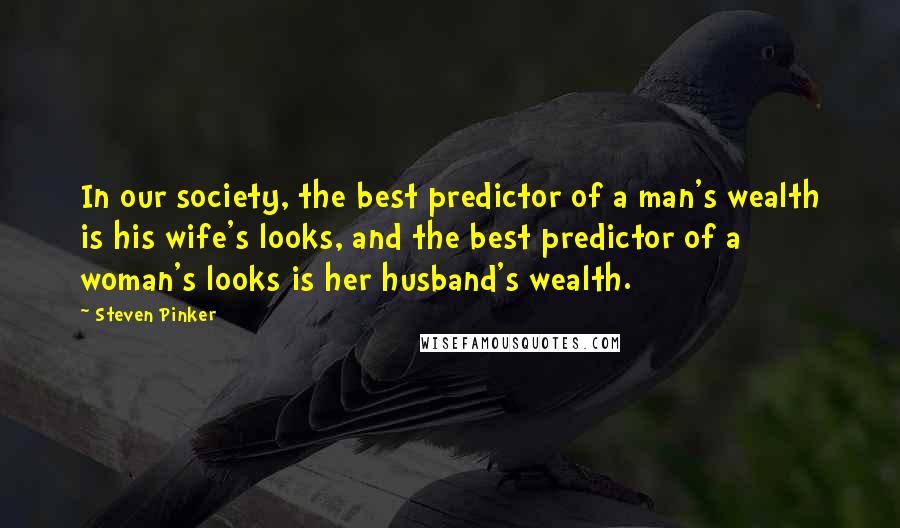 Steven Pinker Quotes: In our society, the best predictor of a man's wealth is his wife's looks, and the best predictor of a woman's looks is her husband's wealth.