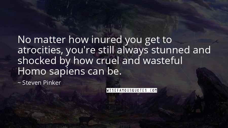 Steven Pinker Quotes: No matter how inured you get to atrocities, you're still always stunned and shocked by how cruel and wasteful Homo sapiens can be.
