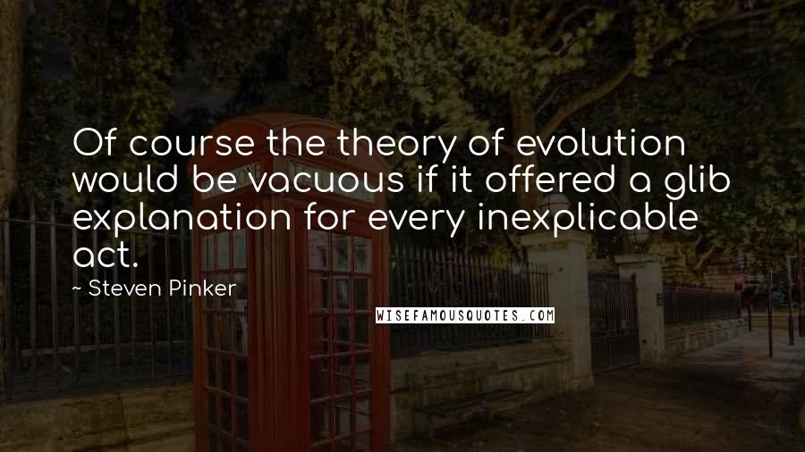 Steven Pinker Quotes: Of course the theory of evolution would be vacuous if it offered a glib explanation for every inexplicable act.