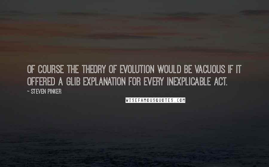 Steven Pinker Quotes: Of course the theory of evolution would be vacuous if it offered a glib explanation for every inexplicable act.